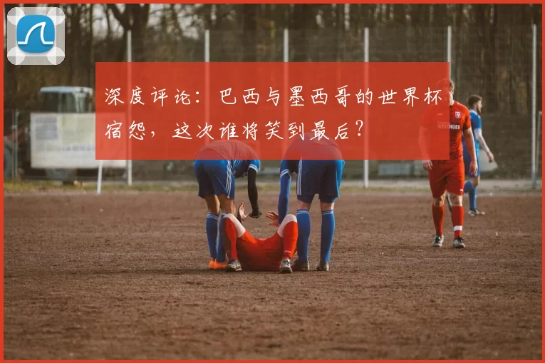 深度评论:巴西与墨西哥的世界杯宿怨,这次谁将笑到最后?