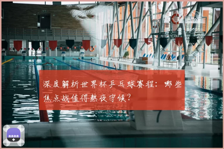 深度解析世界杯乒乓球赛程：哪些焦点战值得熬夜守候？