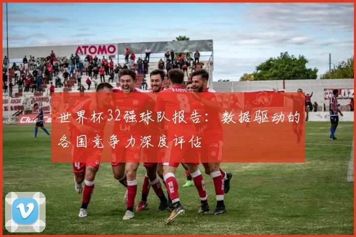 世界杯32强球队报告：数据驱动的各国竞争力深度评估