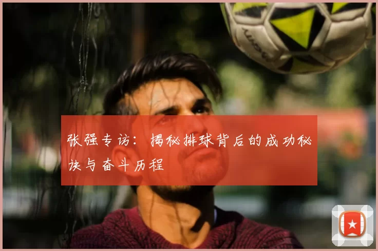 张强专访：揭秘排球背后的成功秘诀与奋斗历程