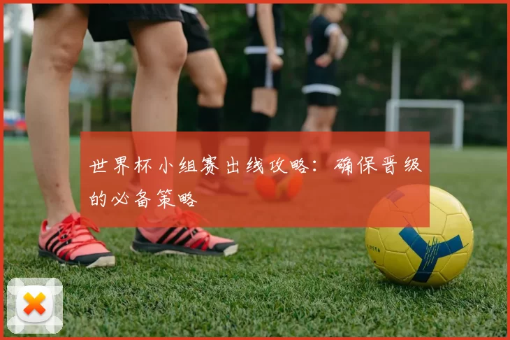 世界杯小组赛出线攻略:确保晋级的必备策略