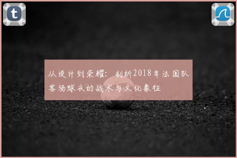 从设计到荣耀：剖析2018年法国队客场球衣的战术与文化象征