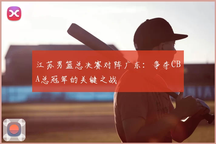 江苏男篮总决赛对阵广东：争夺CBA总冠军的关键之战