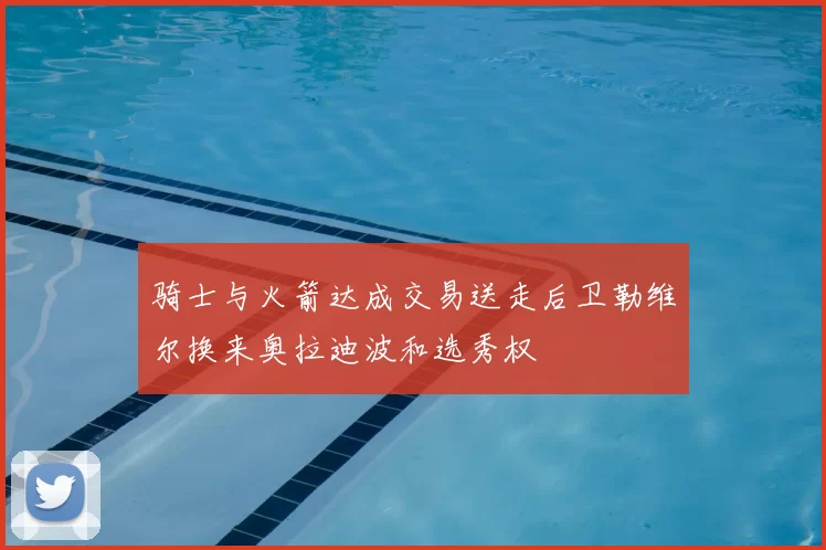 骑士与火箭达成交易送走后卫勒维尔换来奥拉迪波和选秀权