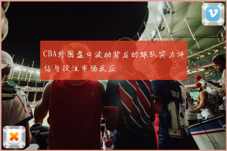 CBA外围盘口波动背后的球队实力评估与投注市场反应