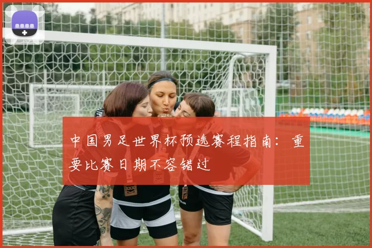 中国男足世界杯预选赛程指南:重要比赛日期不容错过
