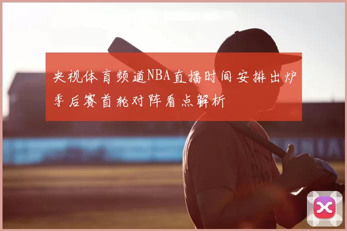 央视体育频道NBA直播时间安排出炉季后赛首轮对阵看点解析