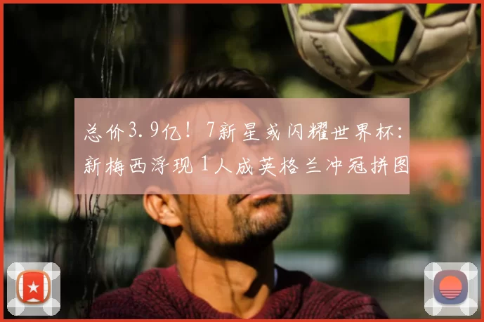 总价3.9亿！7新星或闪耀世界杯：新梅西浮现 1人成英格兰冲冠拼图