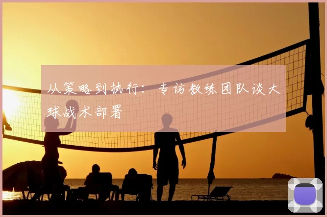 从策略到执行:专访教练团队谈大球战术部署