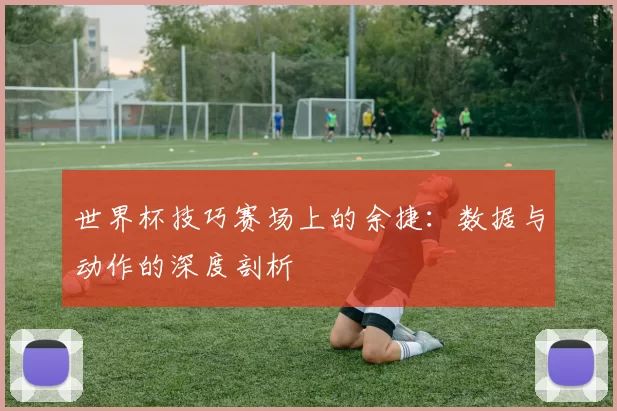 世界杯技巧赛场上的余捷:数据与动作的深度剖析