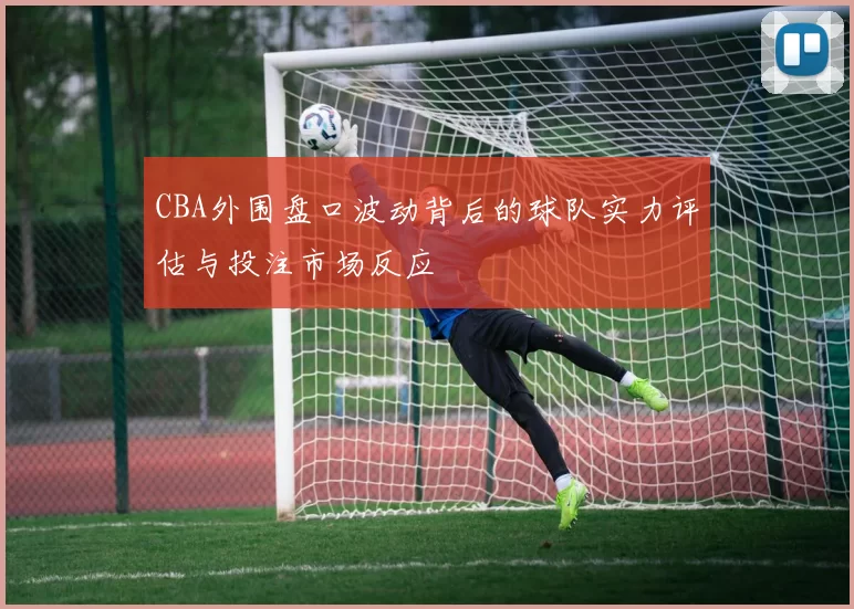 CBA外围盘口波动背后的球队实力评估与投注市场反应