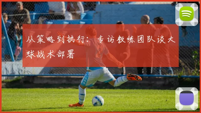 从策略到执行:专访教练团队谈大球战术部署
