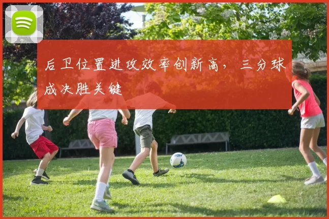 后卫位置进攻效率创新高，三分球成决胜关键