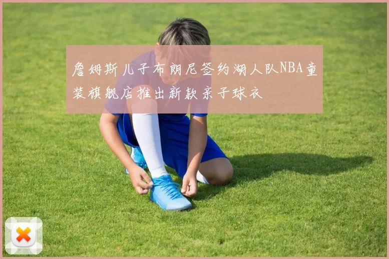 詹姆斯儿子布朗尼签约湖人队NBA童装旗舰店推出新款亲子球衣
