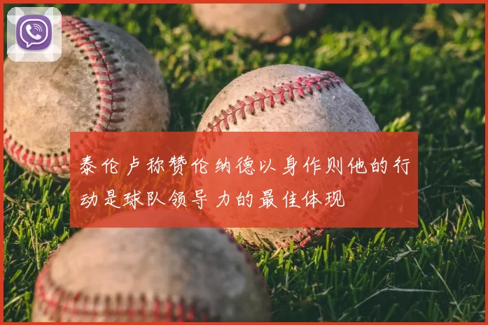 泰伦卢称赞伦纳德以身作则他的行动是球队领导力的最佳体现