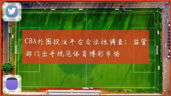 CBA外围投注平台合法性调查：监管部门出手规范体育博彩市场