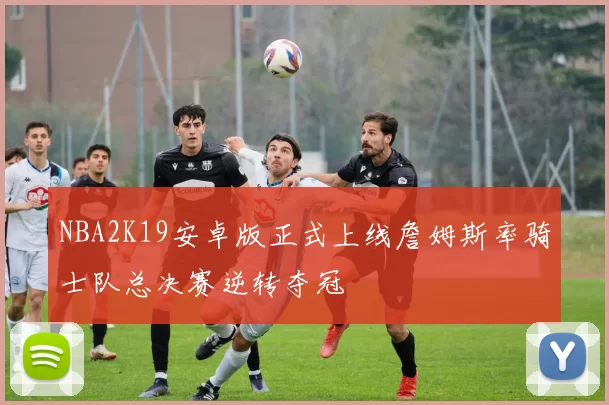 NBA2K19安卓版正式上线詹姆斯率骑士队总决赛逆转夺冠