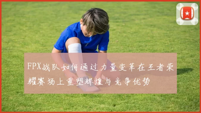 FPX战队如何通过力量变革在王者荣耀赛场上重塑辉煌与竞争优势