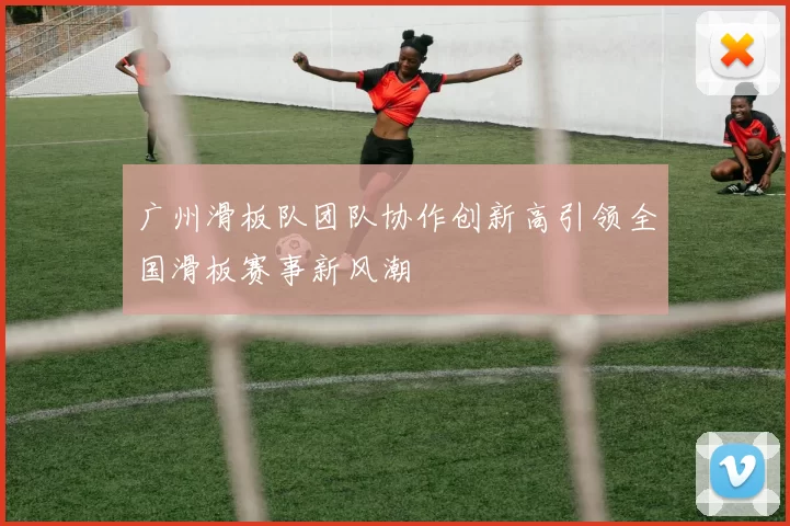 广州滑板队团队协作创新高引领全国滑板赛事新风潮