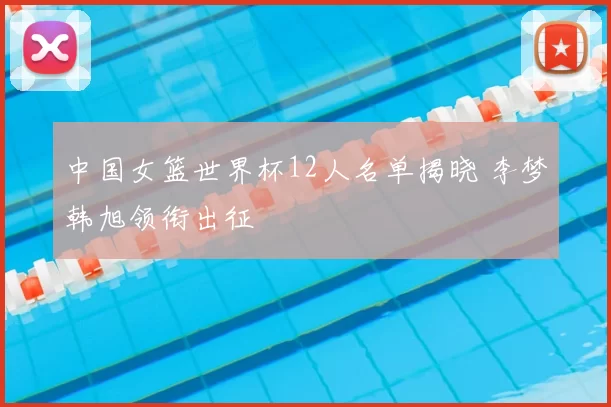 中国女篮世界杯12人名单揭晓 李梦韩旭领衔出征
