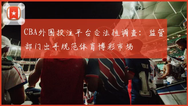 CBA外围投注平台合法性调查:监管部门出手规范体育博彩市场
