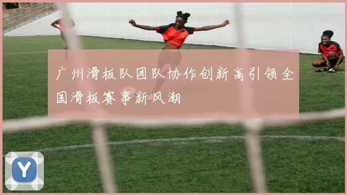 广州滑板队团队协作创新高引领全国滑板赛事新风潮