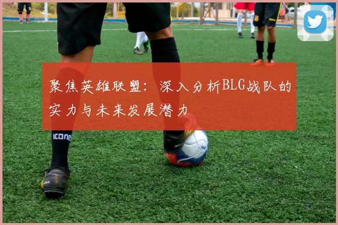 聚焦英雄联盟：深入分析BLG战队的实力与未来发展潜力