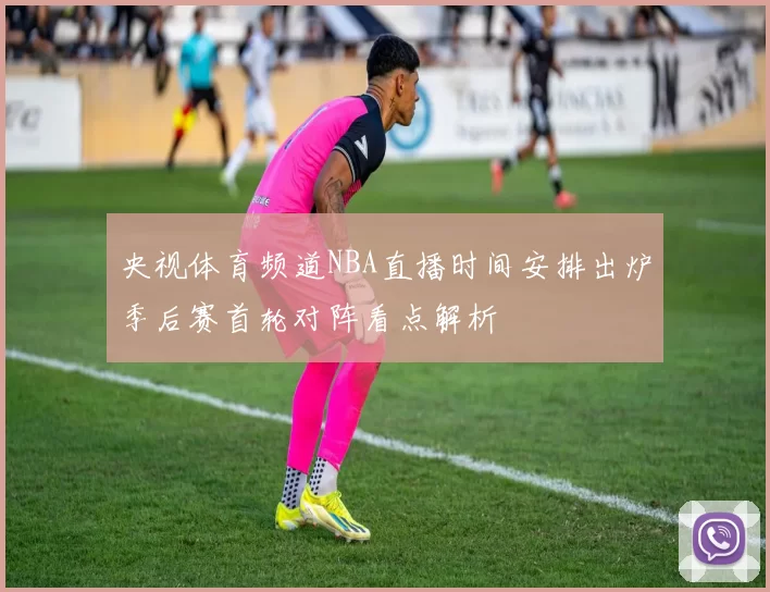 央视体育频道NBA直播时间安排出炉季后赛首轮对阵看点解析