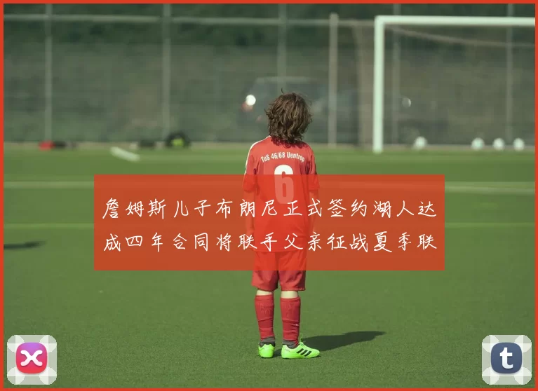 詹姆斯儿子布朗尼正式签约湖人达成四年合同将联手父亲征战夏季联赛
