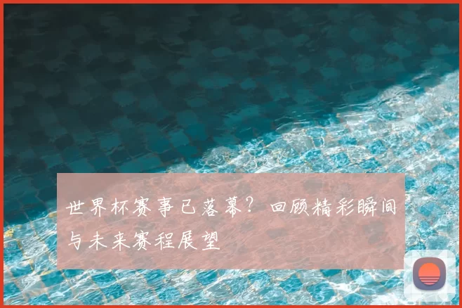 世界杯赛事已落幕？回顾精彩瞬间与未来赛程展望