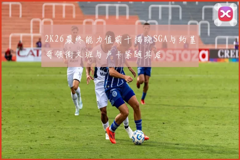2K26最终能力值前十揭晓SGA与约基奇领衔文班与卢卡紧随其后