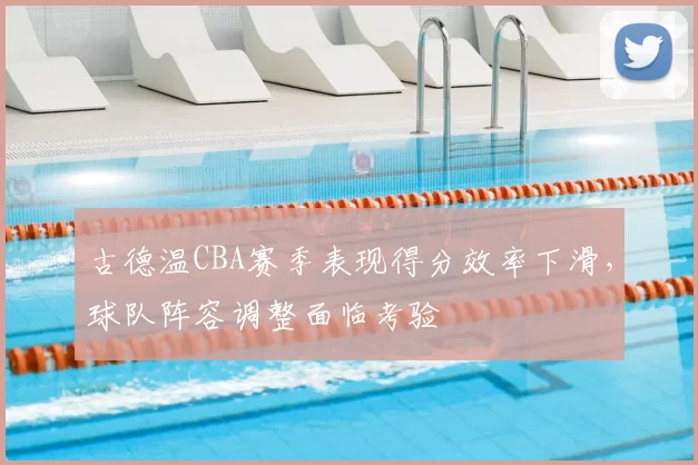 古德温CBA赛季表现得分效率下滑，球队阵容调整面临考验