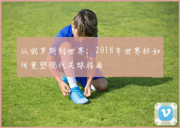 从俄罗斯到世界:2018年世界杯如何重塑现代足球格局