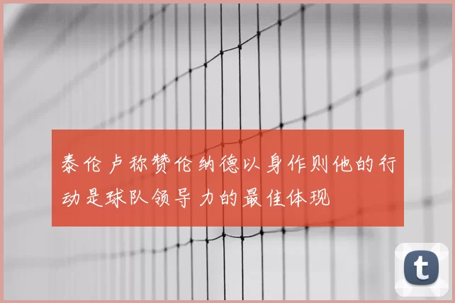 泰伦卢称赞伦纳德以身作则他的行动是球队领导力的最佳体现