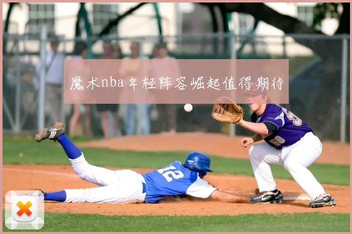 魔术nba年轻阵容崛起值得期待