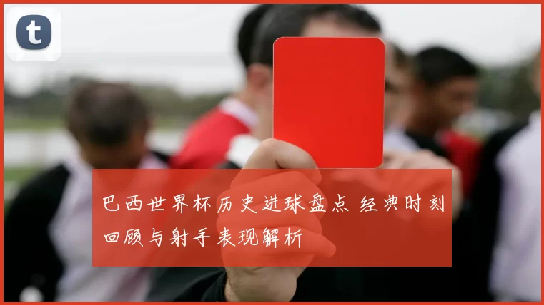 巴西世界杯历史进球盘点 经典时刻回顾与射手表现解析