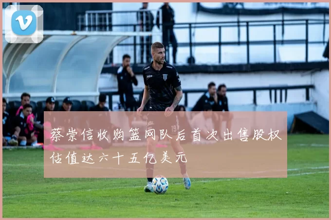蔡崇信收购篮网队后首次出售股权估值达六十五亿美元
