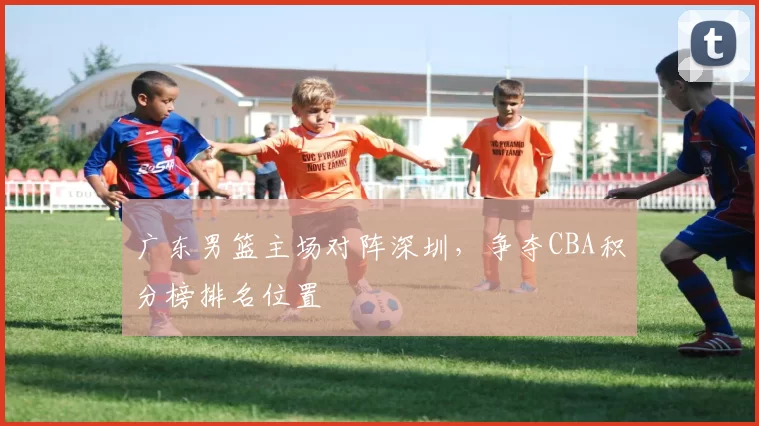 广东男篮主场对阵深圳，争夺CBA积分榜排名位置