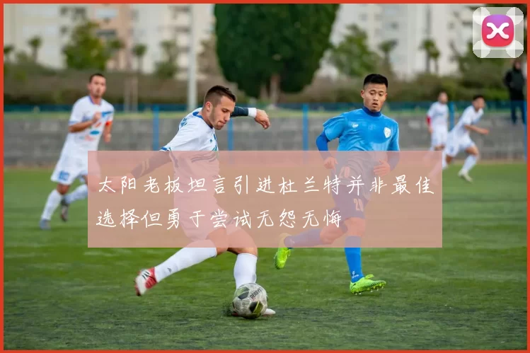 太阳老板坦言引进杜兰特并非最佳选择但勇于尝试无怨无悔