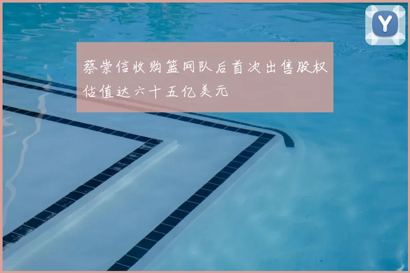 蔡崇信收购篮网队后首次出售股权估值达六十五亿美元