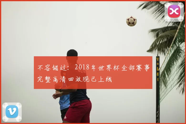 不容错过：2018年世界杯全部赛事完整高清回放现已上线