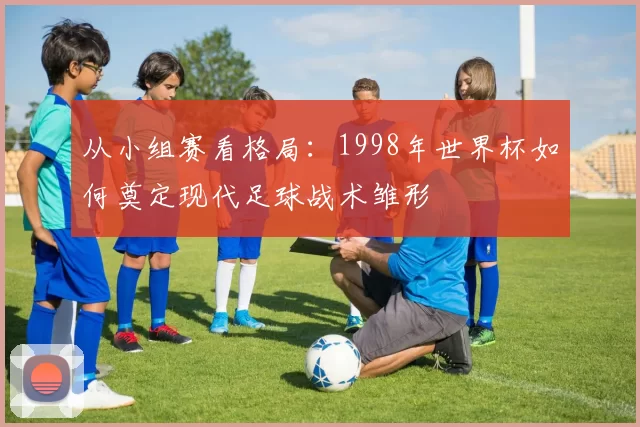 从小组赛看格局：1998年世界杯如何奠定现代足球战术雏形