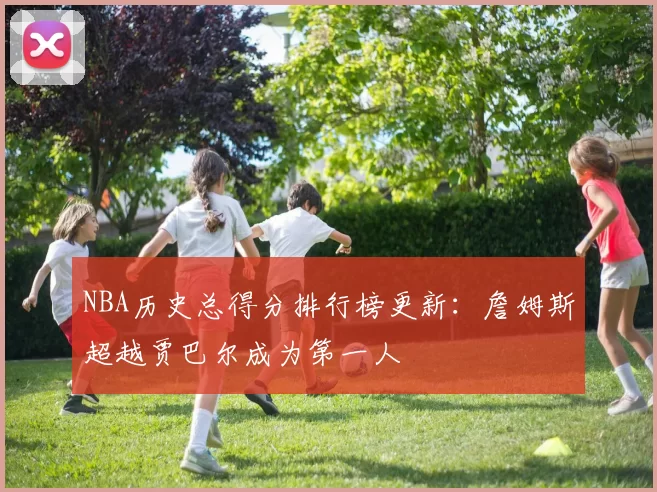 NBA历史总得分排行榜更新：詹姆斯超越贾巴尔成为第一人