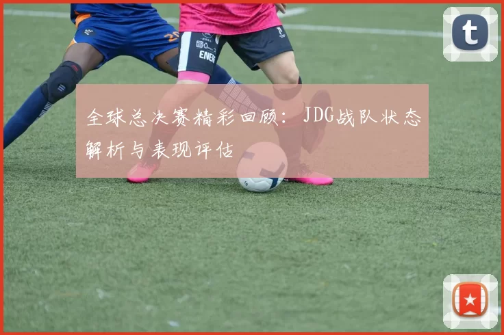 全球总决赛精彩回顾：JDG战队状态解析与表现评估