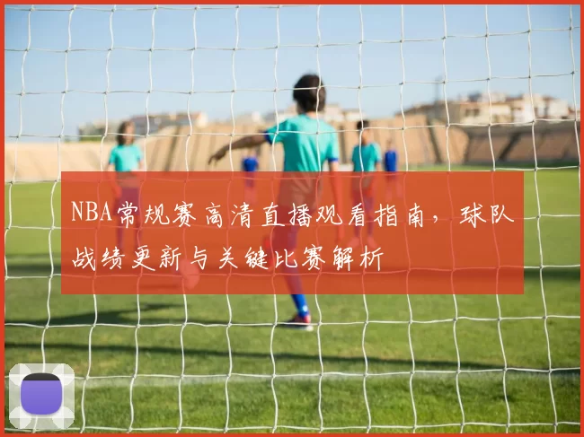 NBA常规赛高清直播观看指南,球队战绩更新与关键比赛解析