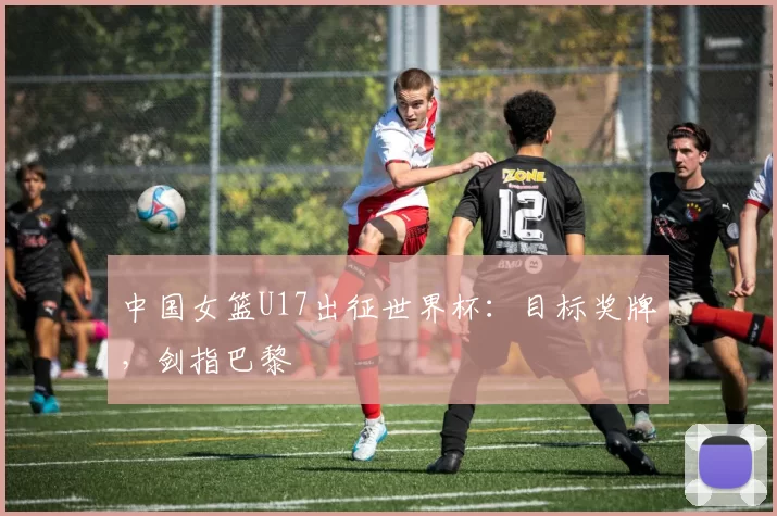 中国女篮U17出征世界杯：目标奖牌，剑指巴黎