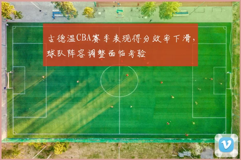 古德温CBA赛季表现得分效率下滑，球队阵容调整面临考验