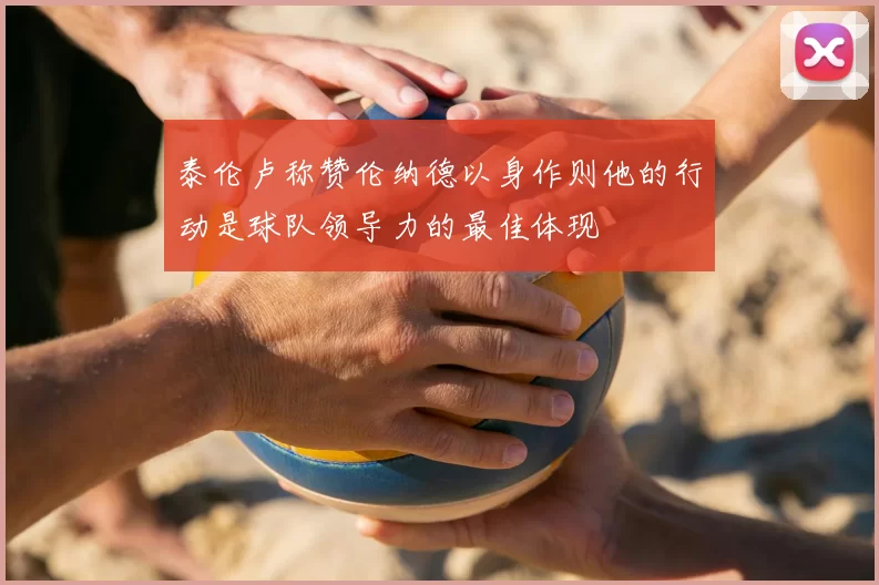 泰伦卢称赞伦纳德以身作则他的行动是球队领导力的最佳体现