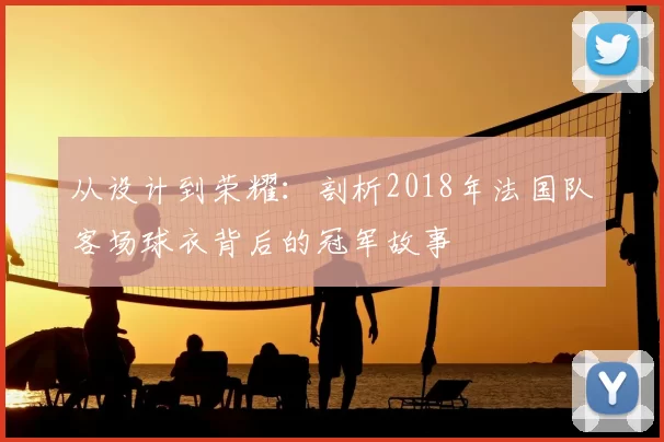 从设计到荣耀:剖析2018年法国队客场球衣背后的冠军故事