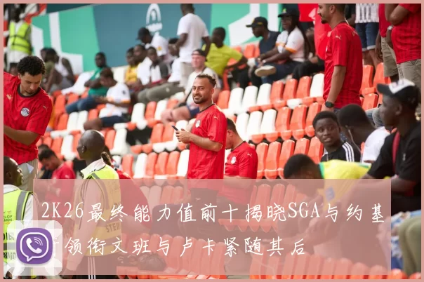 2K26最终能力值前十揭晓SGA与约基奇领衔文班与卢卡紧随其后